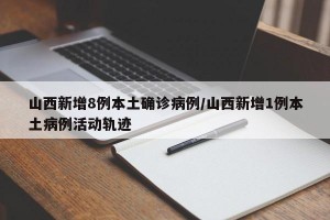 山西新增8例本土确诊病例/山西新增1例本土病例活动轨迹