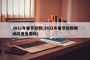 2021年春节放假(2021年春节放假期间高速免费吗)