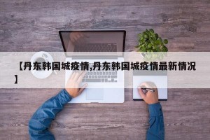 【丹东韩国城疫情,丹东韩国城疫情最新情况】