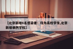 【北京新增6名感染者：均为高校学生,北京新增病例学校】
