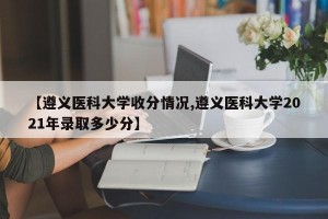 【遵义医科大学收分情况,遵义医科大学2021年录取多少分】