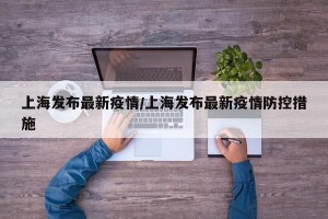 上海发布最新疫情/上海发布最新疫情防控措施