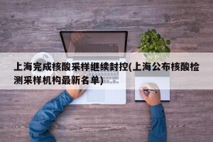 上海完成核酸采样继续封控(上海公布核酸检测采样机构最新名单)