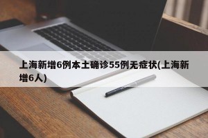 上海新增6例本土确诊55例无症状(上海新增6人)