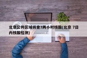 北京公共区域将查7两小时核酸(北京 7日内核酸检测)