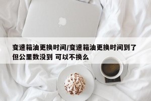 变速箱油更换时间/变速箱油更换时间到了 但公里数没到 可以不换么