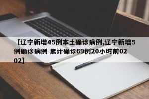 【辽宁新增45例本土确诊病例,辽宁新增5例确诊病例 累计确诊69例20小时前0202】