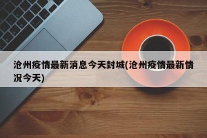 沧州疫情最新消息今天封城(沧州疫情最新情况今天)
