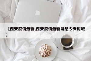 【西安疫情最新,西安疫情最新消息今天封城】