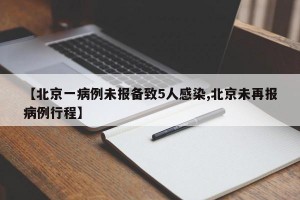 【北京一病例未报备致5人感染,北京未再报病例行程】