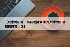 【北京朝阳区一小区现疑似病例,北京朝阳区病例所在小区】