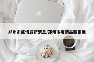 郑州市疫情最新消息/郑州市疫情最新报道
