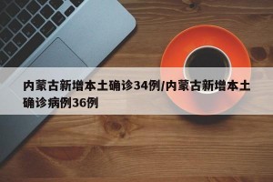 内蒙古新增本土确诊34例/内蒙古新增本土确诊病例36例