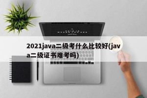2021java二级考什么比较好(java二级证书难考吗)