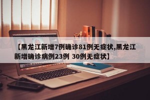 【黑龙江新增7例确诊81例无症状,黑龙江新增确诊病例23例 30例无症状】