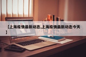 【上海疫情最新动态,上海疫情最新动态今天】