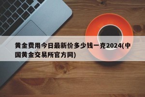 黄金费用今日最新价多少钱一克2024(中国黄金交易所官方网)