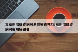 北京新增确诊病例系奥密克戎/北京新增确诊病例密切接触者