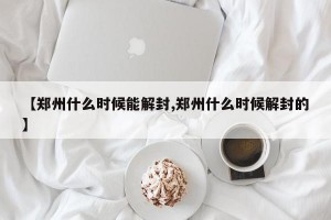 【郑州什么时候能解封,郑州什么时候解封的】