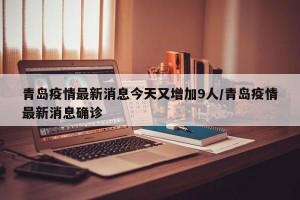 青岛疫情最新消息今天又增加9人/青岛疫情最新消息确诊