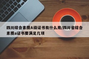 四川综合素质A级证书有什么用/四川省综合素质a证书要满足几项