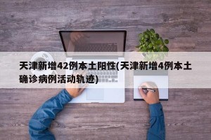 天津新增42例本土阳性(天津新增4例本土确诊病例活动轨迹)