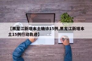 【黑龙江新增本土确诊15例,黑龙江新增本土15例行动轨迹】