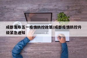 成都发布五一疫情防控政策/成都疫情防控升级紧急通知