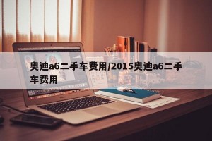 奥迪a6二手车费用/2015奥迪a6二手车费用