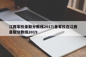 江西军校录取分数线2017/各军校在江西录取分数线2019