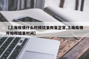 【上海疫情什么时候结束恢复正常,上海疫情开始和结束时间】