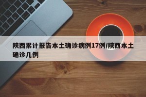 陕西累计报告本土确诊病例17例/陕西本土确诊几例