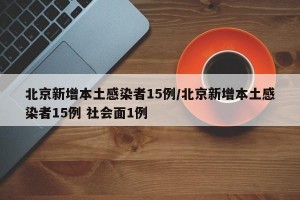 北京新增本土感染者15例/北京新增本土感染者15例 社会面1例