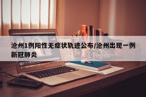 沧州1例阳性无症状轨迹公布/沧州出现一例新冠肺炎