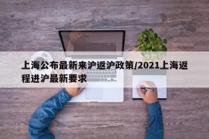 上海公布最新来沪返沪政策/2021上海返程进沪最新要求