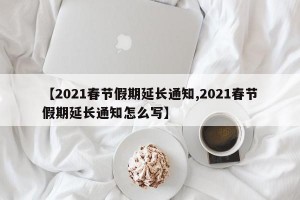 【2021春节假期延长通知,2021春节假期延长通知怎么写】