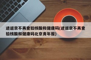 进返京不再查验核酸和健康码(进返京不再查验核酸和健康码北京青年报)