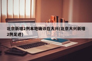 北京新增2例本地确诊在大兴(北京大兴新增2例足迹)