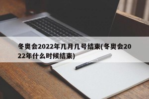 冬奥会2022年几月几号结束(冬奥会2022年什么时候结束)
