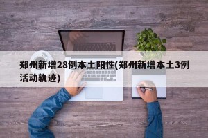 郑州新增28例本土阳性(郑州新增本土3例活动轨迹)