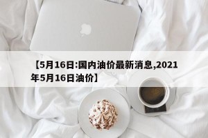 【5月16日:国内油价最新消息,2021年5月16日油价】