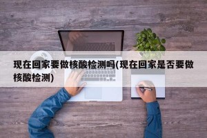 现在回家要做核酸检测吗(现在回家是否要做核酸检测)