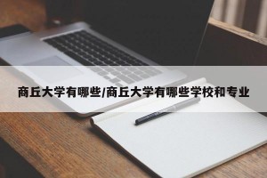商丘大学有哪些/商丘大学有哪些学校和专业