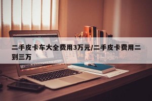 二手皮卡车大全费用3万元/二手皮卡费用二到三万
