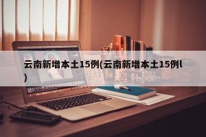 云南新增本土15例(云南新增本土15例l)