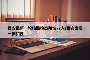 西安最新一轮核酸检出阳性77人/西安出现一例阳性