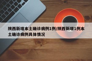陕西新增本土确诊病例1例/陕西新增1例本土确诊病例具体情况