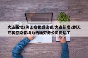大连新增2例无症状感染者/大连新增2例无症状感染者均为浩涵劳务公司搬运工