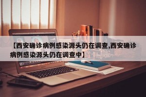 【西安确诊病例感染源头仍在调查,西安确诊病例感染源头仍在调查中】