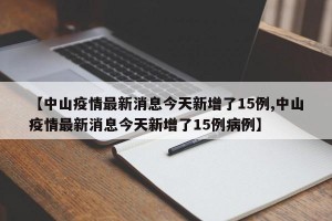 【中山疫情最新消息今天新增了15例,中山疫情最新消息今天新增了15例病例】